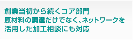 創業当初から続くコア部門。原材料の調達だけでなく、ネットワークを活用した加工相談にも対応