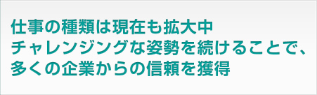 仕事の種類は現在も拡大中。チャレンジングな姿勢を続けることで、多くの企業からの信頼を獲得
