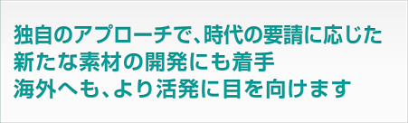 独自のアプローチで、時代の要請に応じた新たな素材の開発にも着手。海外へも、より活発に目を向けます